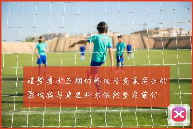 追梦勇士王朝的终结与克莱离去的影响我与库里科尔依然坚定前行