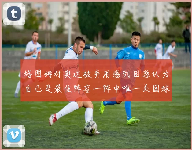 塔图姆对奥运被弃用感到困惑认为自己是最佳阵容一阵中唯一美国球员