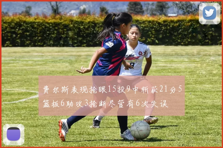 费尔斯表现抢眼15投9中斩获21分5篮板6助攻3抢断尽管有6次失误