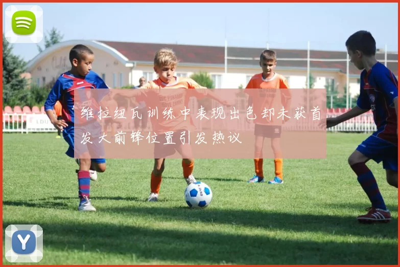 维拉纽瓦训练中表现出色却未获首发大前锋位置引发热议