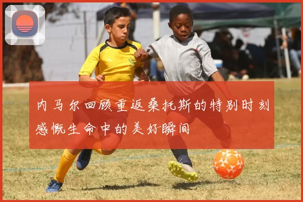 内马尔回顾重返桑托斯的特别时刻感慨生命中的美好瞬间
