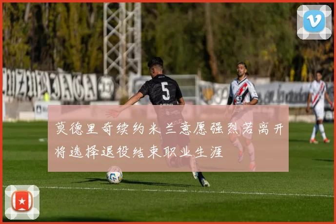 莫德里奇续约米兰意愿强烈若离开将选择退役结束职业生涯