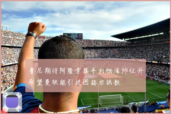 鲁尼期待阿隆索接手利物浦帅位并希望曼联能引进图赫尔执教