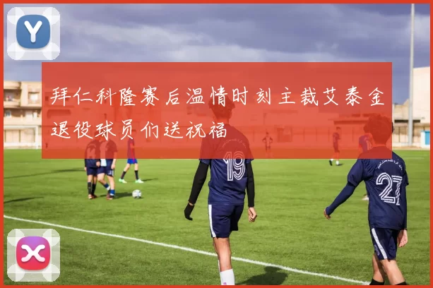 拜仁科隆赛后温情时刻主裁艾泰金退役球员们送祝福
