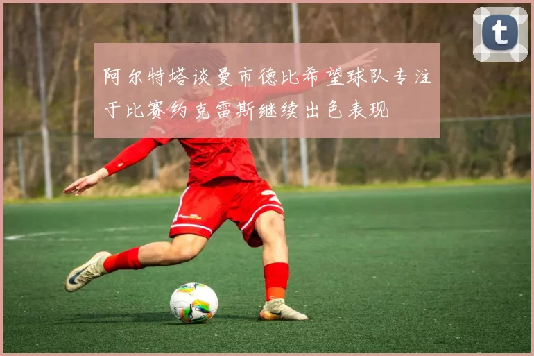 阿尔特塔谈曼市德比希望球队专注于比赛约克雷斯继续出色表现