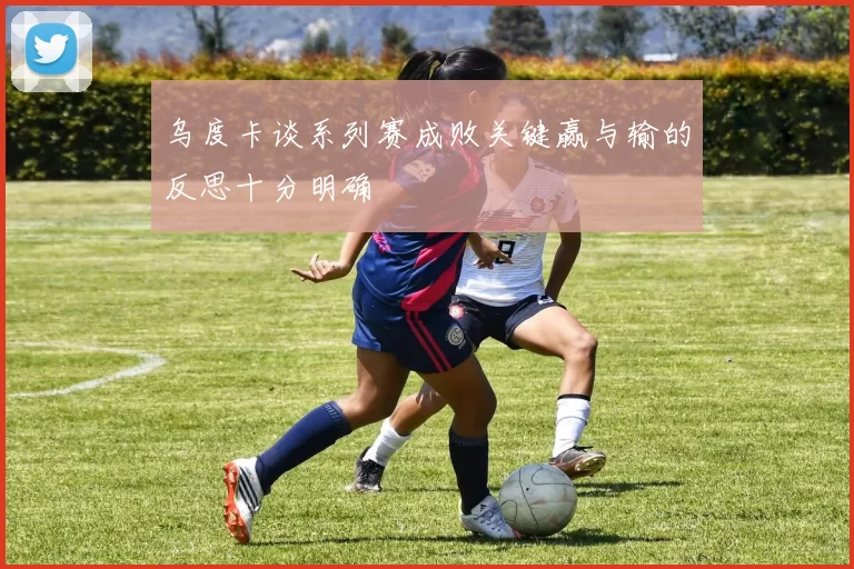 乌度卡谈系列赛成败关键赢与输的反思十分明确