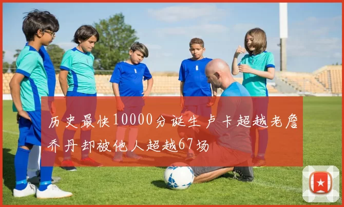 历史最快10000分诞生卢卡超越老詹乔丹却被他人超越67场