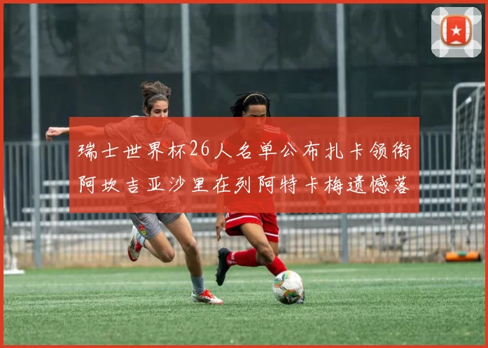瑞士世界杯26人名单公布扎卡领衔阿坎吉亚沙里在列阿特卡梅遗憾落选