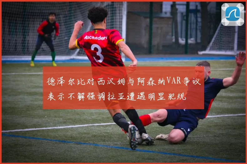 德泽尔比对西汉姆与阿森纳VAR争议表示不解强调拉亚遭遇明显犯规