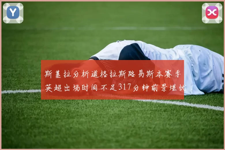 斯基拉分析道格拉斯路易斯本赛季英超出场时间不足317分钟前景堪忧