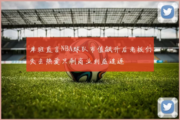 库班直言NBA球队市值飙升后老板们失去热爱只剩商业利益追逐