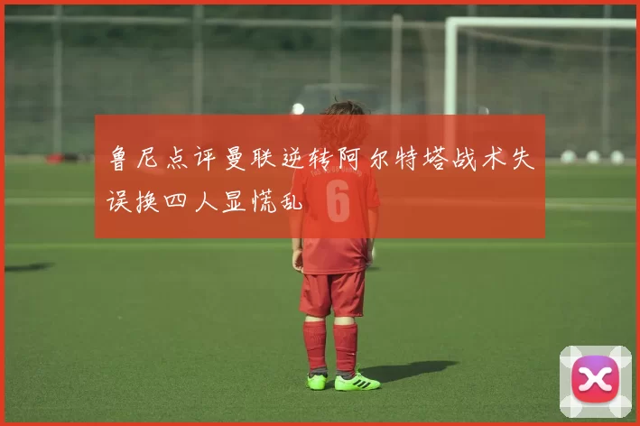 鲁尼点评曼联逆转阿尔特塔战术失误换四人显慌乱
